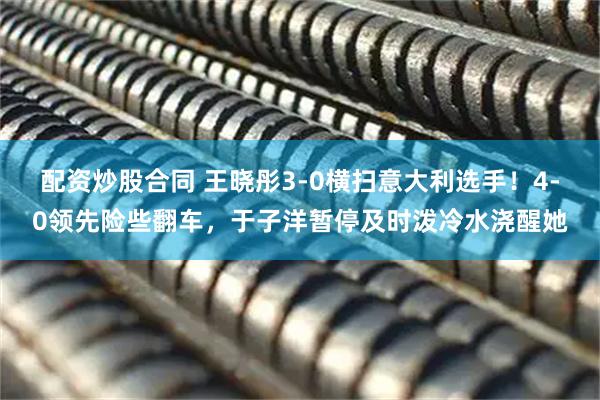 配资炒股合同 王晓彤3-0横扫意大利选手！4-0领先险些翻车，于子洋暂停及时泼冷水浇醒她