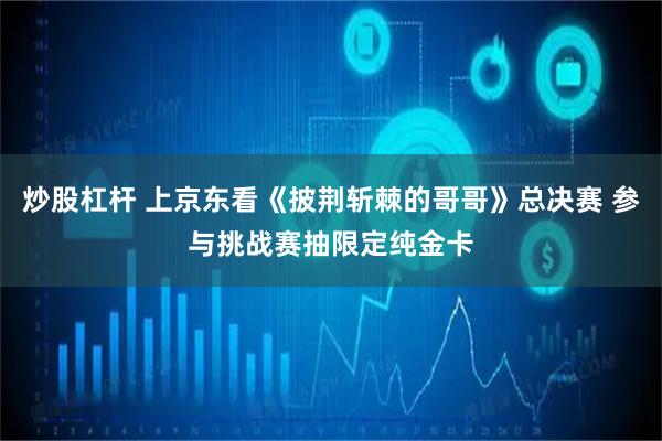 炒股杠杆 上京东看《披荆斩棘的哥哥》总决赛 参与挑战赛抽限定纯金卡