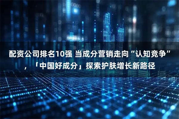 配资公司排名10强 当成分营销走向“认知竞争”,「中国好成分」探索护肤增长新路径